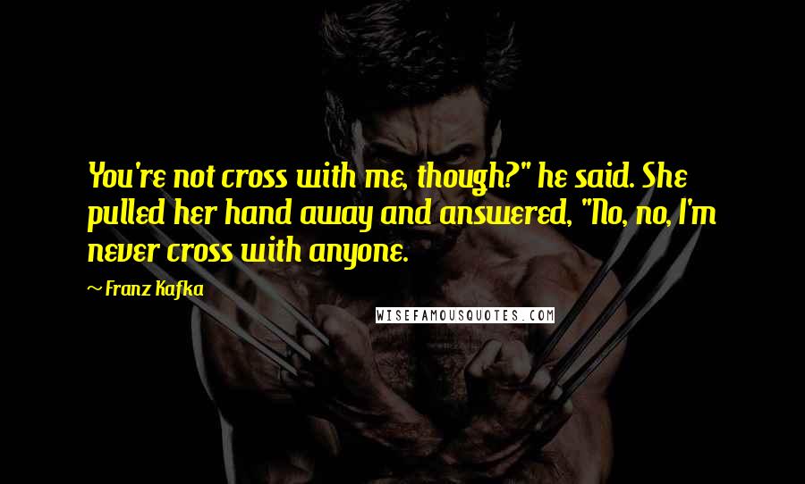Franz Kafka Quotes: You're not cross with me, though?" he said. She pulled her hand away and answered, "No, no, I'm never cross with anyone.