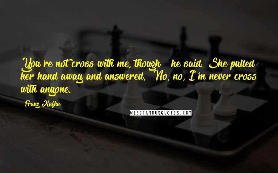 Franz Kafka Quotes: You're not cross with me, though?" he said. She pulled her hand away and answered, "No, no, I'm never cross with anyone.