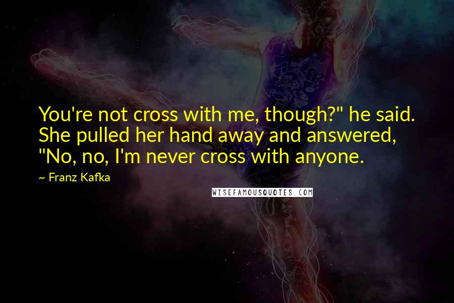 Franz Kafka Quotes: You're not cross with me, though?" he said. She pulled her hand away and answered, "No, no, I'm never cross with anyone.