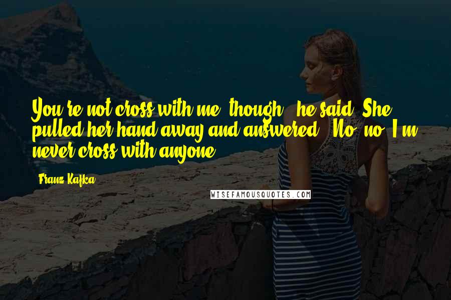 Franz Kafka Quotes: You're not cross with me, though?" he said. She pulled her hand away and answered, "No, no, I'm never cross with anyone.