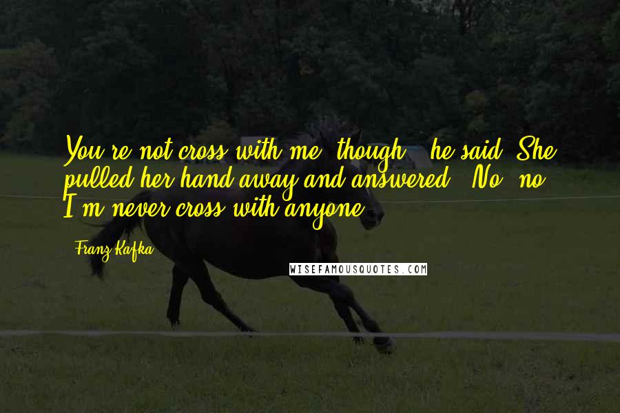 Franz Kafka Quotes: You're not cross with me, though?" he said. She pulled her hand away and answered, "No, no, I'm never cross with anyone.