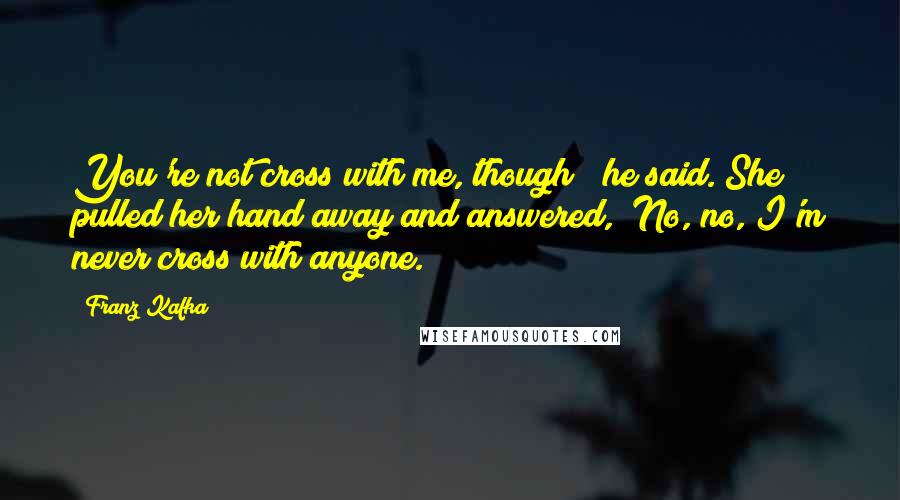 Franz Kafka Quotes: You're not cross with me, though?" he said. She pulled her hand away and answered, "No, no, I'm never cross with anyone.