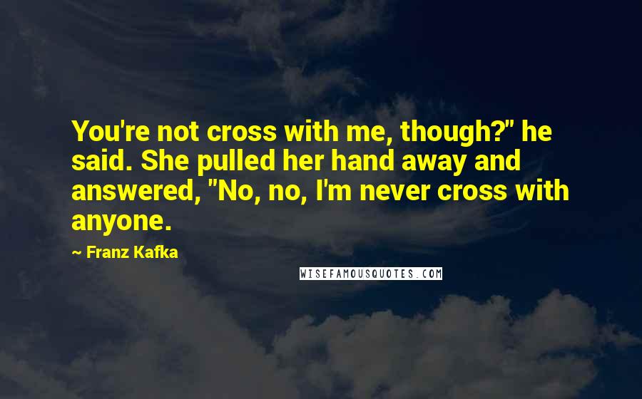 Franz Kafka Quotes: You're not cross with me, though?" he said. She pulled her hand away and answered, "No, no, I'm never cross with anyone.