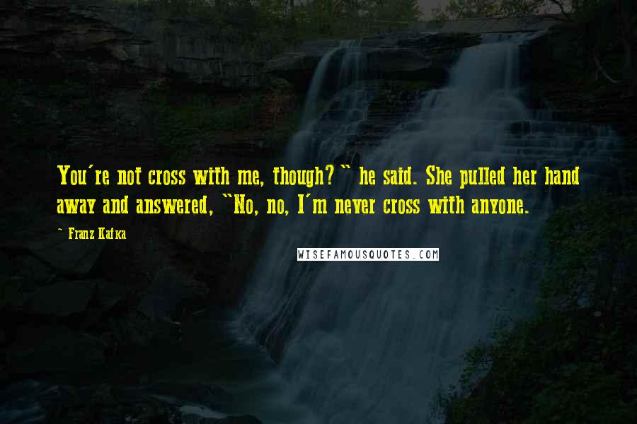 Franz Kafka Quotes: You're not cross with me, though?" he said. She pulled her hand away and answered, "No, no, I'm never cross with anyone.