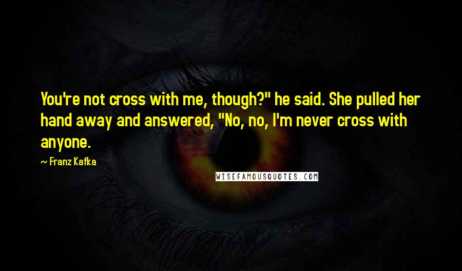 Franz Kafka Quotes: You're not cross with me, though?" he said. She pulled her hand away and answered, "No, no, I'm never cross with anyone.