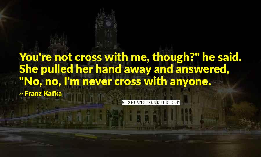 Franz Kafka Quotes: You're not cross with me, though?" he said. She pulled her hand away and answered, "No, no, I'm never cross with anyone.