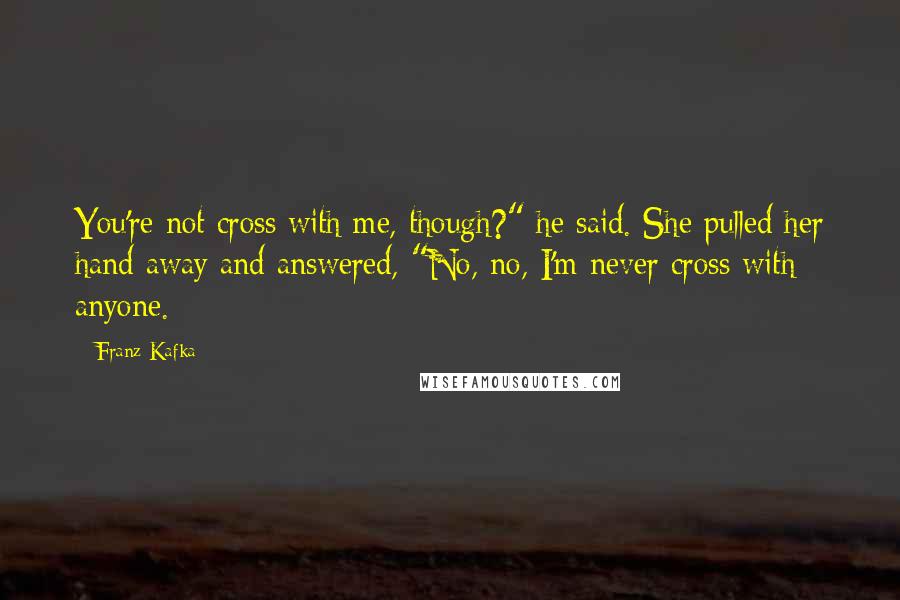 Franz Kafka Quotes: You're not cross with me, though?" he said. She pulled her hand away and answered, "No, no, I'm never cross with anyone.