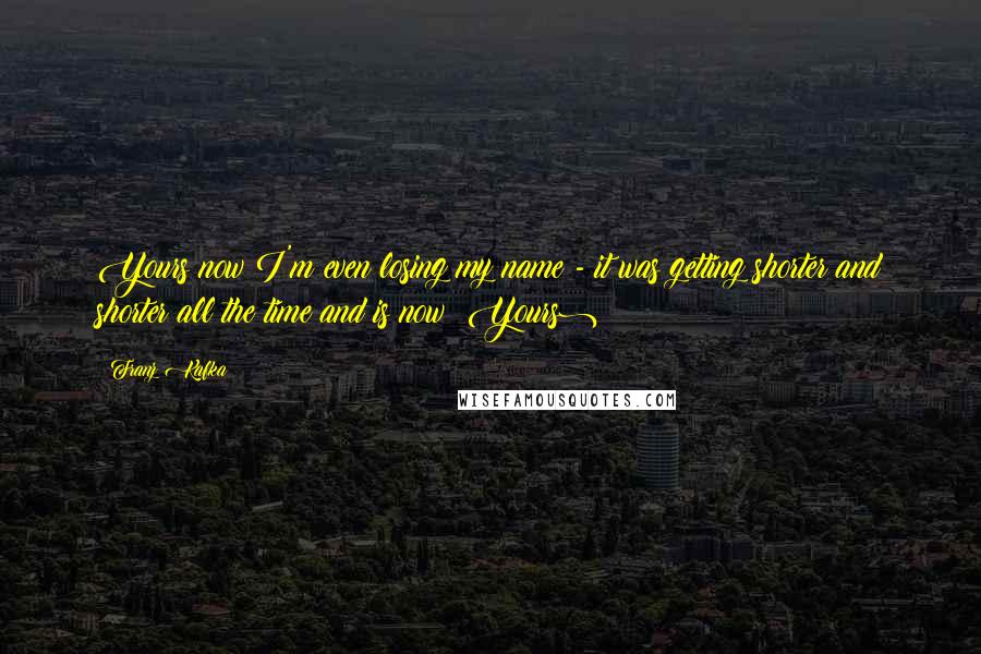 Franz Kafka Quotes: Yours(now I'm even losing my name - it was getting shorter and shorter all the time and is now: Yours)