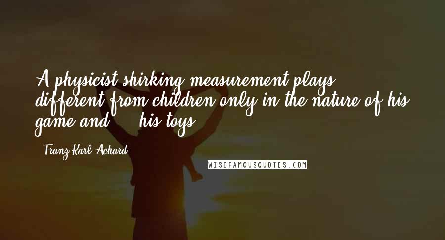 Franz Karl Achard Quotes: A physicist shirking measurement plays, different from children only in the nature of his game and ... his toys.
