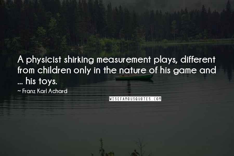 Franz Karl Achard Quotes: A physicist shirking measurement plays, different from children only in the nature of his game and ... his toys.