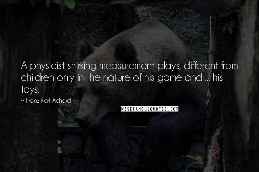 Franz Karl Achard Quotes: A physicist shirking measurement plays, different from children only in the nature of his game and ... his toys.