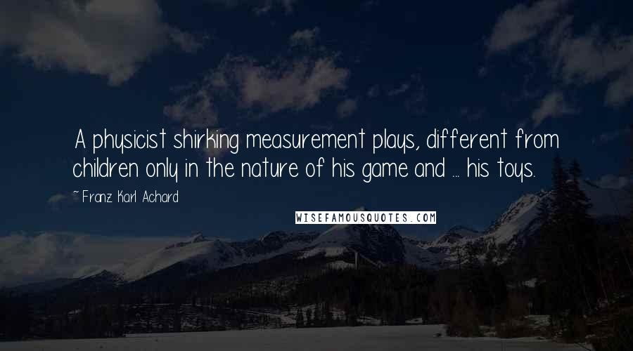 Franz Karl Achard Quotes: A physicist shirking measurement plays, different from children only in the nature of his game and ... his toys.