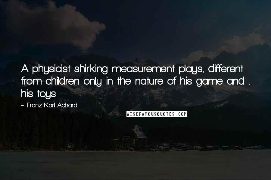 Franz Karl Achard Quotes: A physicist shirking measurement plays, different from children only in the nature of his game and ... his toys.