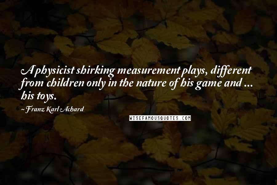Franz Karl Achard Quotes: A physicist shirking measurement plays, different from children only in the nature of his game and ... his toys.