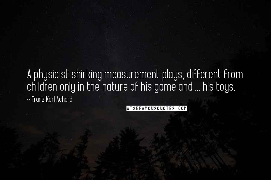 Franz Karl Achard Quotes: A physicist shirking measurement plays, different from children only in the nature of his game and ... his toys.