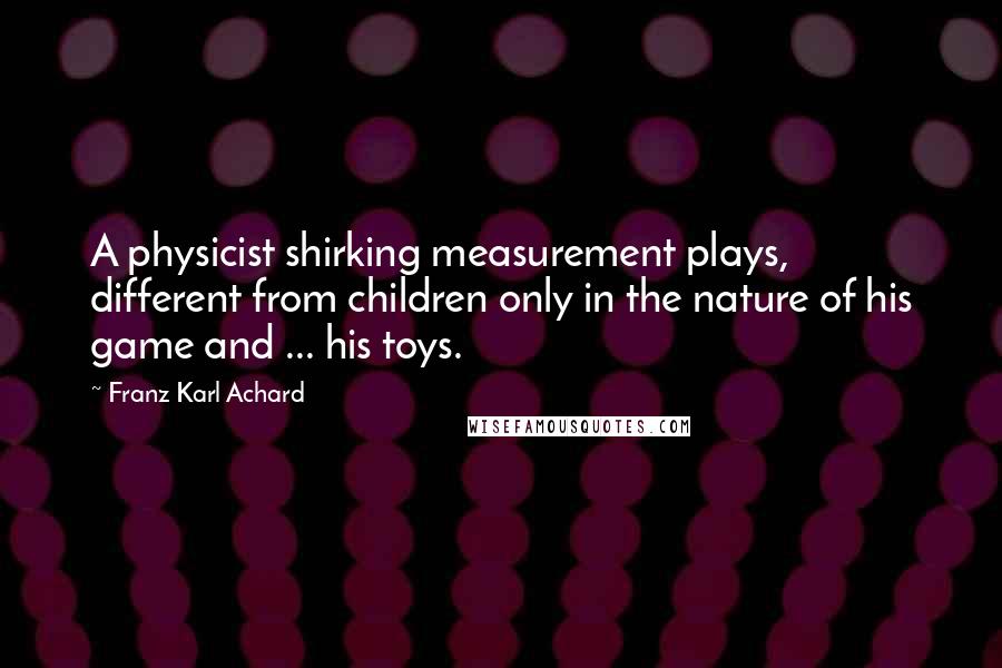 Franz Karl Achard Quotes: A physicist shirking measurement plays, different from children only in the nature of his game and ... his toys.