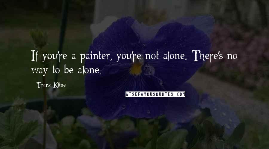 Franz Kline Quotes: If you're a painter, you're not alone. There's no way to be alone.