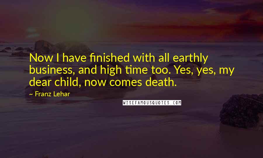 Franz Lehar Quotes: Now I have finished with all earthly business, and high time too. Yes, yes, my dear child, now comes death.