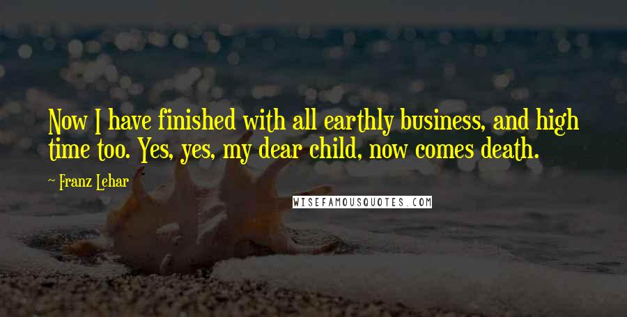 Franz Lehar Quotes: Now I have finished with all earthly business, and high time too. Yes, yes, my dear child, now comes death.