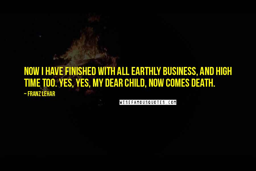 Franz Lehar Quotes: Now I have finished with all earthly business, and high time too. Yes, yes, my dear child, now comes death.