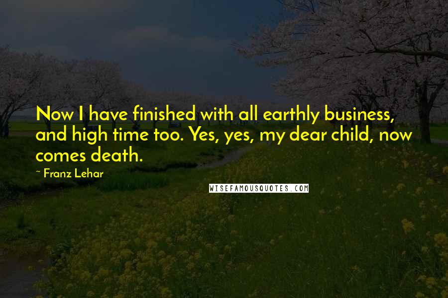 Franz Lehar Quotes: Now I have finished with all earthly business, and high time too. Yes, yes, my dear child, now comes death.