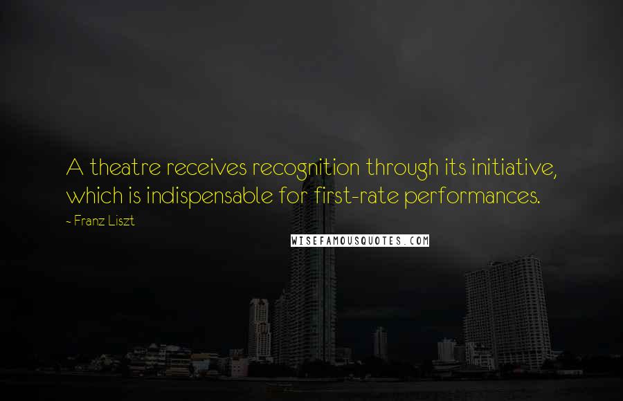 Franz Liszt Quotes: A theatre receives recognition through its initiative, which is indispensable for first-rate performances.