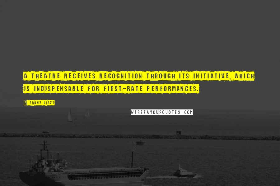 Franz Liszt Quotes: A theatre receives recognition through its initiative, which is indispensable for first-rate performances.