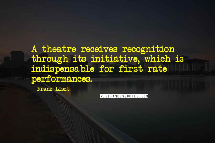 Franz Liszt Quotes: A theatre receives recognition through its initiative, which is indispensable for first-rate performances.