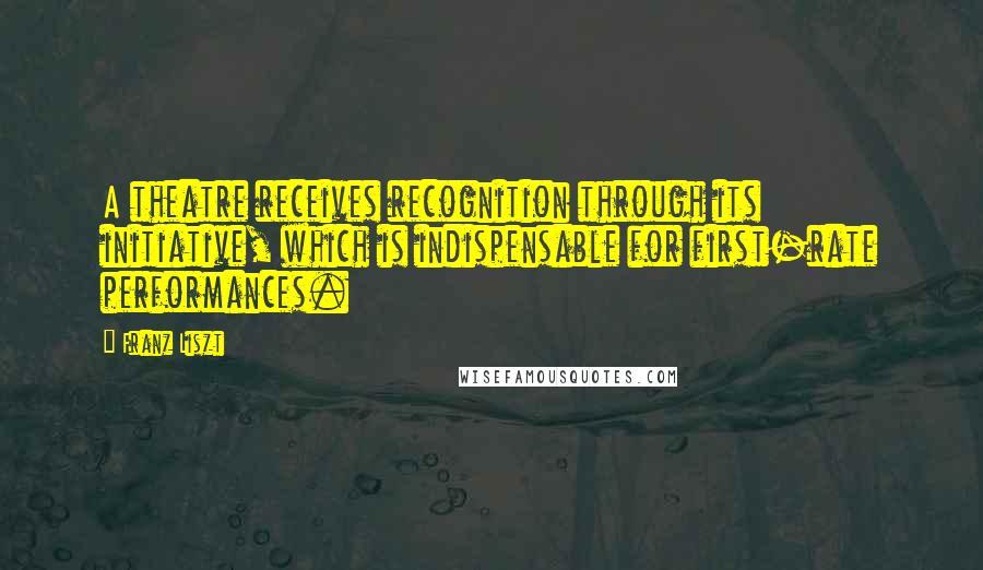 Franz Liszt Quotes: A theatre receives recognition through its initiative, which is indispensable for first-rate performances.