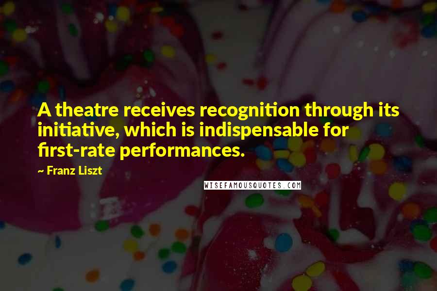 Franz Liszt Quotes: A theatre receives recognition through its initiative, which is indispensable for first-rate performances.