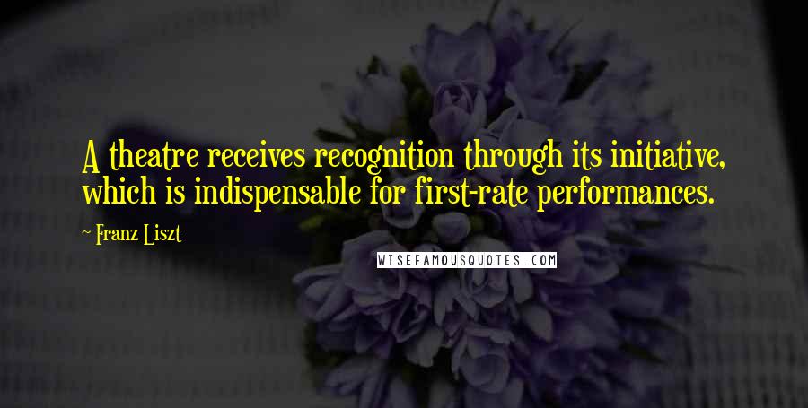 Franz Liszt Quotes: A theatre receives recognition through its initiative, which is indispensable for first-rate performances.