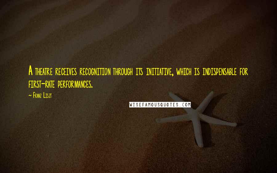 Franz Liszt Quotes: A theatre receives recognition through its initiative, which is indispensable for first-rate performances.