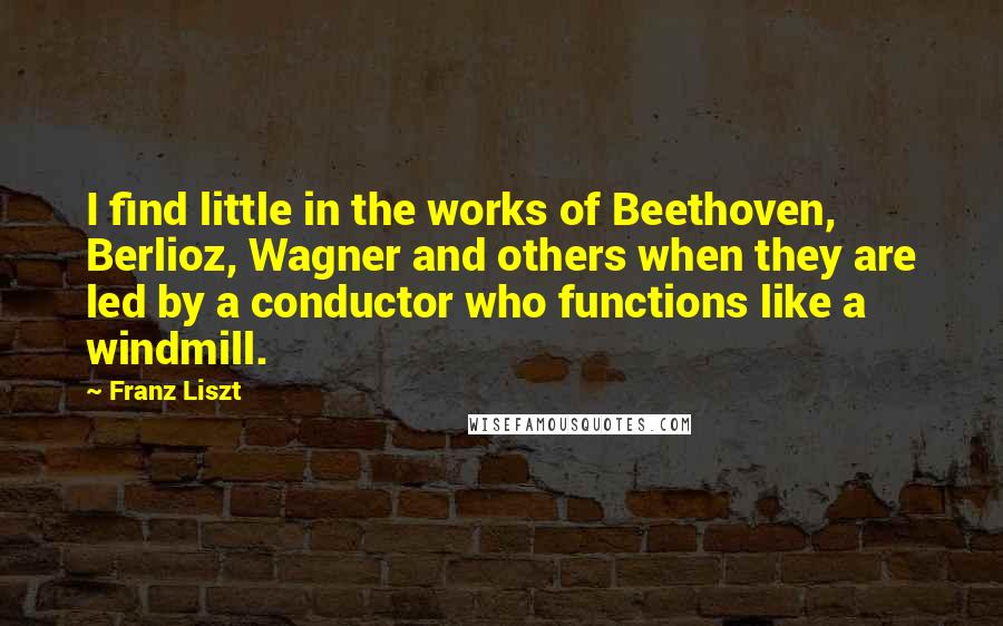 Franz Liszt Quotes: I find little in the works of Beethoven, Berlioz, Wagner and others when they are led by a conductor who functions like a windmill.