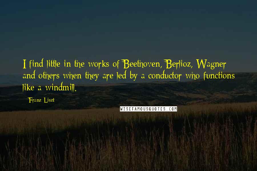 Franz Liszt Quotes: I find little in the works of Beethoven, Berlioz, Wagner and others when they are led by a conductor who functions like a windmill.