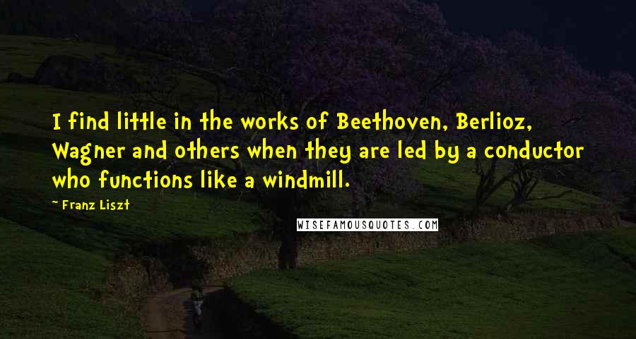 Franz Liszt Quotes: I find little in the works of Beethoven, Berlioz, Wagner and others when they are led by a conductor who functions like a windmill.