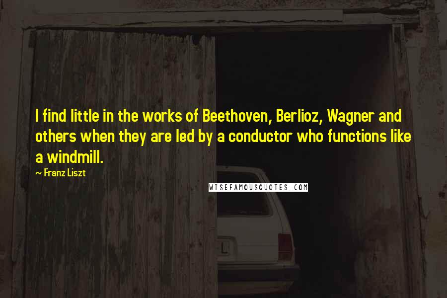 Franz Liszt Quotes: I find little in the works of Beethoven, Berlioz, Wagner and others when they are led by a conductor who functions like a windmill.