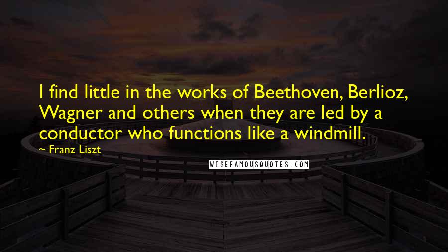 Franz Liszt Quotes: I find little in the works of Beethoven, Berlioz, Wagner and others when they are led by a conductor who functions like a windmill.