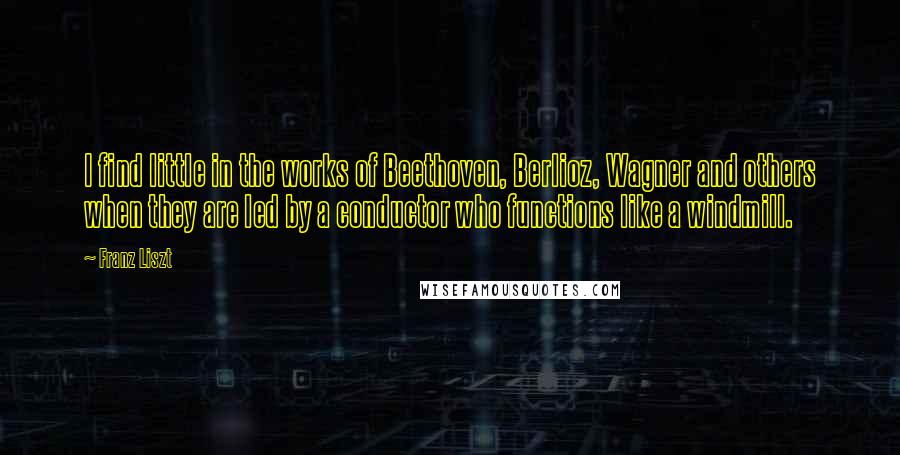 Franz Liszt Quotes: I find little in the works of Beethoven, Berlioz, Wagner and others when they are led by a conductor who functions like a windmill.