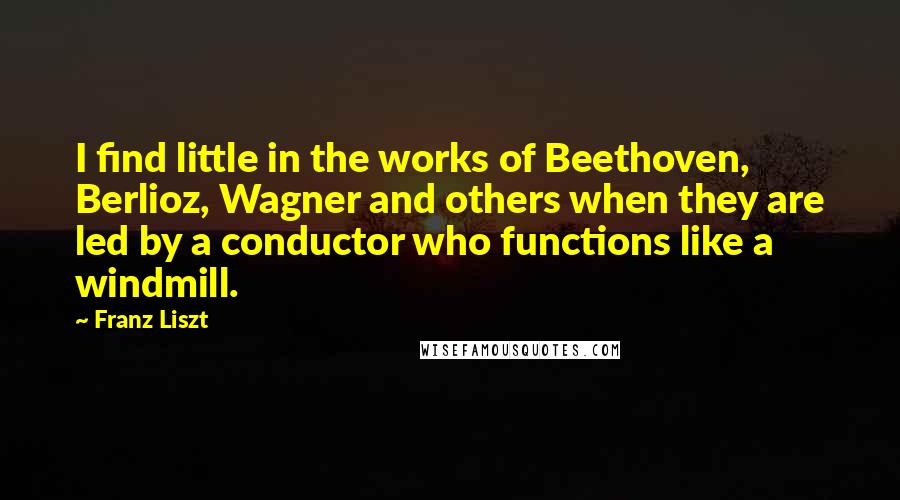 Franz Liszt Quotes: I find little in the works of Beethoven, Berlioz, Wagner and others when they are led by a conductor who functions like a windmill.
