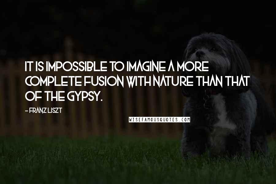 Franz Liszt Quotes: It is impossible to imagine a more complete fusion with nature than that of the Gypsy.