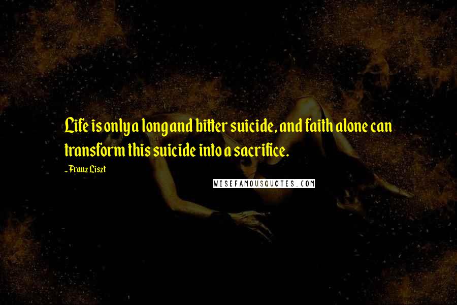 Franz Liszt Quotes: Life is only a long and bitter suicide, and faith alone can transform this suicide into a sacrifice.