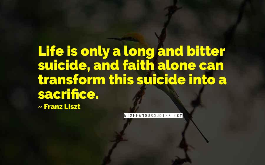 Franz Liszt Quotes: Life is only a long and bitter suicide, and faith alone can transform this suicide into a sacrifice.