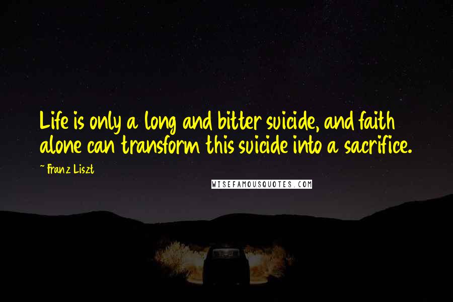 Franz Liszt Quotes: Life is only a long and bitter suicide, and faith alone can transform this suicide into a sacrifice.