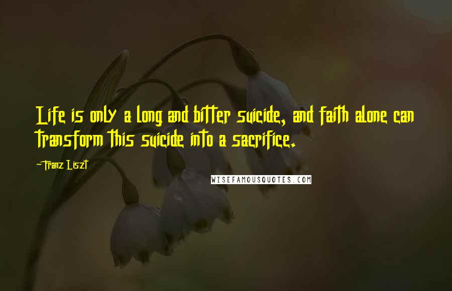 Franz Liszt Quotes: Life is only a long and bitter suicide, and faith alone can transform this suicide into a sacrifice.
