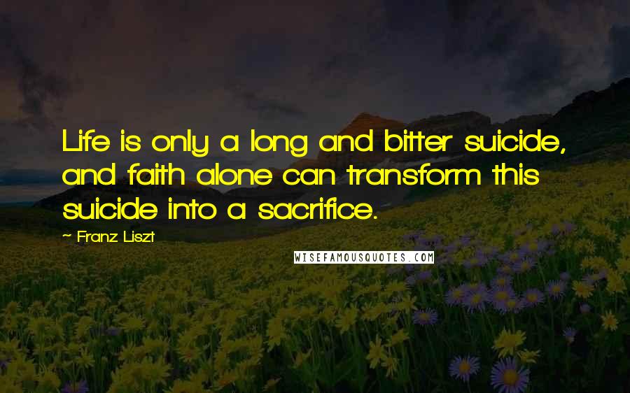 Franz Liszt Quotes: Life is only a long and bitter suicide, and faith alone can transform this suicide into a sacrifice.