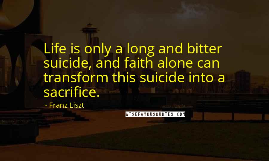 Franz Liszt Quotes: Life is only a long and bitter suicide, and faith alone can transform this suicide into a sacrifice.