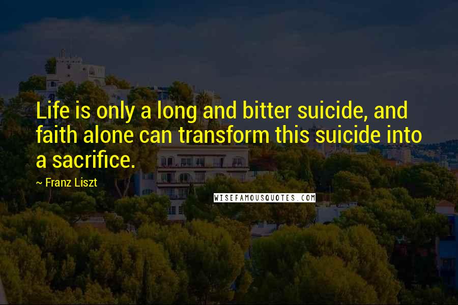 Franz Liszt Quotes: Life is only a long and bitter suicide, and faith alone can transform this suicide into a sacrifice.