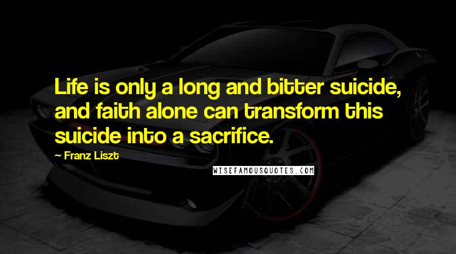 Franz Liszt Quotes: Life is only a long and bitter suicide, and faith alone can transform this suicide into a sacrifice.
