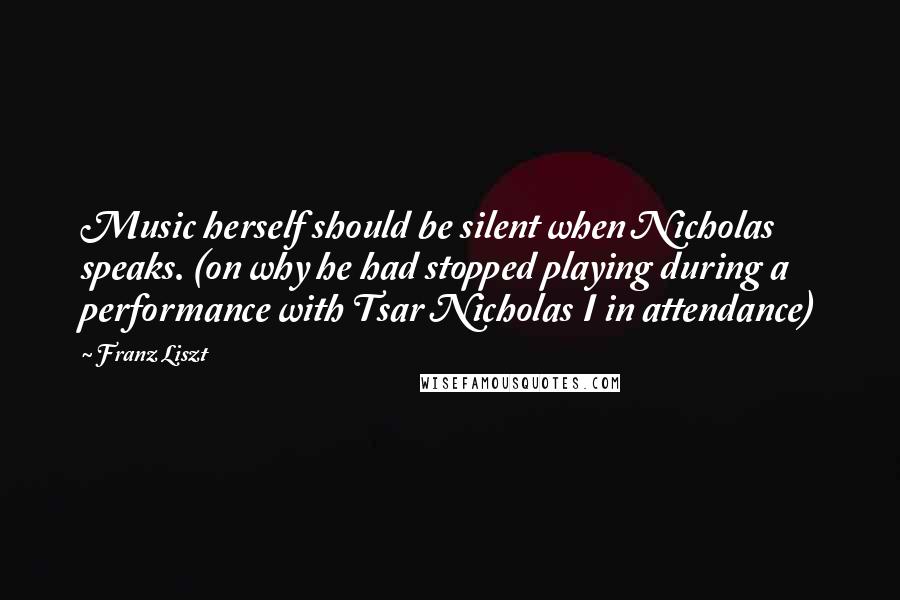 Franz Liszt Quotes: Music herself should be silent when Nicholas speaks. (on why he had stopped playing during a performance with Tsar Nicholas I in attendance)