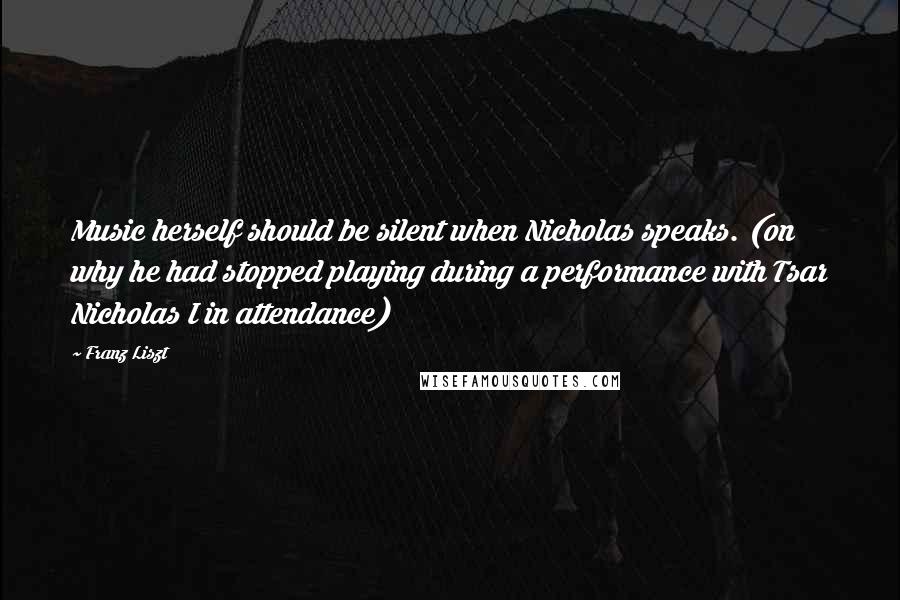 Franz Liszt Quotes: Music herself should be silent when Nicholas speaks. (on why he had stopped playing during a performance with Tsar Nicholas I in attendance)